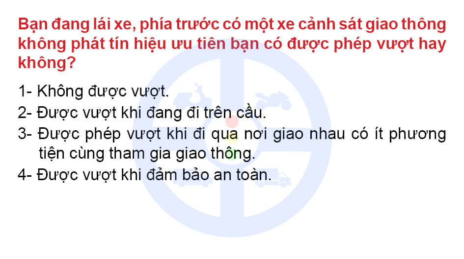 Bạn đang lái xe phía trước có một xe cảnh sát giao thông không phát tín hiệu ưu tiên bạn có được phép vượt hay không? 1- Không được vượt. 2- Được vượt khi đang đi trên cầu. 3- Được phép vượt khi đi qua nơi giao nhau có ít phương tiện cùng tham gia giao thông. 4- Được vượt khi đảm bảo an toàn.