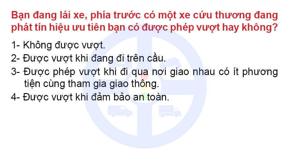 Bạn đang lái xe phía trước có một xe cứu thương đang phát tín hiệu ưu tiên bạn có được phép vượt hay không? 1- Không được vượt. 2- Được vượt khi đang đi trên cầu. 3- Được phép vượt khi đi qua nơi giao nhau có ít phương tiện cùng tham gia giao thông. 4- Được vượt khi đảm bảo an toàn.