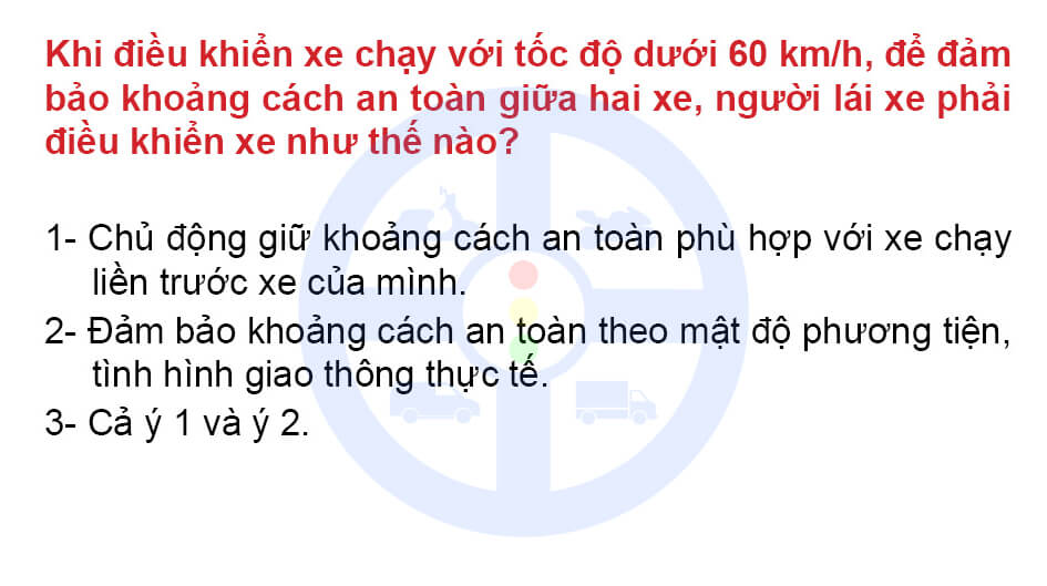 Khi điều khiển xe chạy với tốc độ dưới 60 km/h, để đảm bảo khoảng cách an toàn giữa hai xe, người lái xe phải điều khiển xe như thế nào?